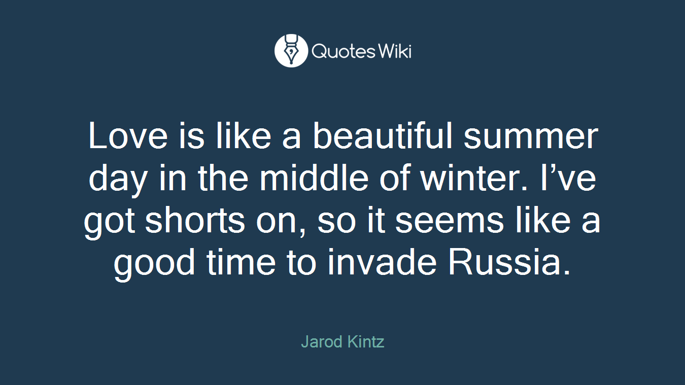 Love is like a beautiful summer day in the middle of winter. I’ve got shorts on, so it seems like a good time to invade Russia.
