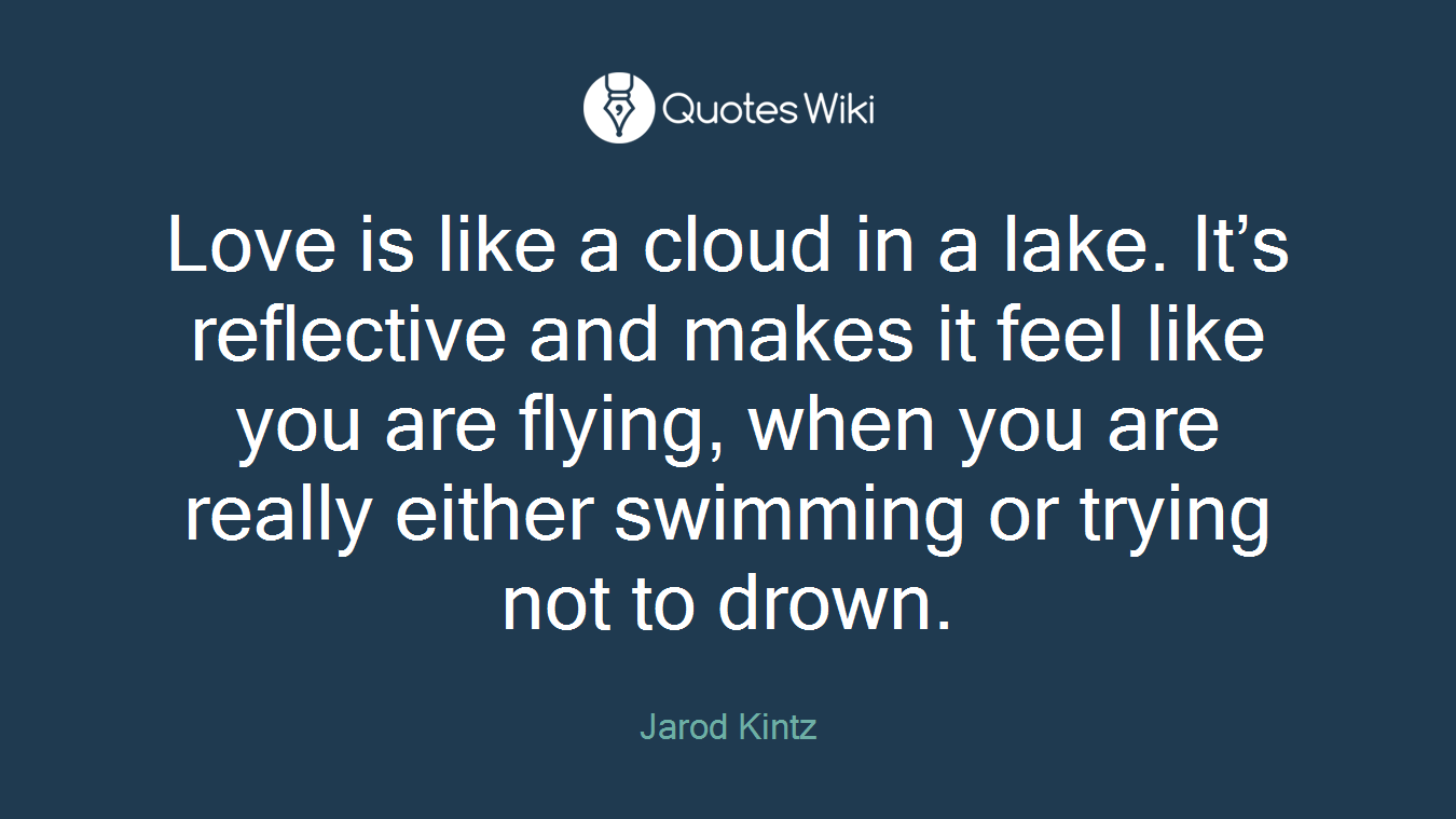 Love is like a cloud in a lake. It’s reflective and makes it feel like you are flying, when you are really either swimming or trying not to drown.