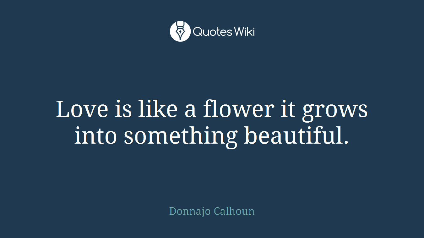 Love is like a flower it grows into something beautiful.