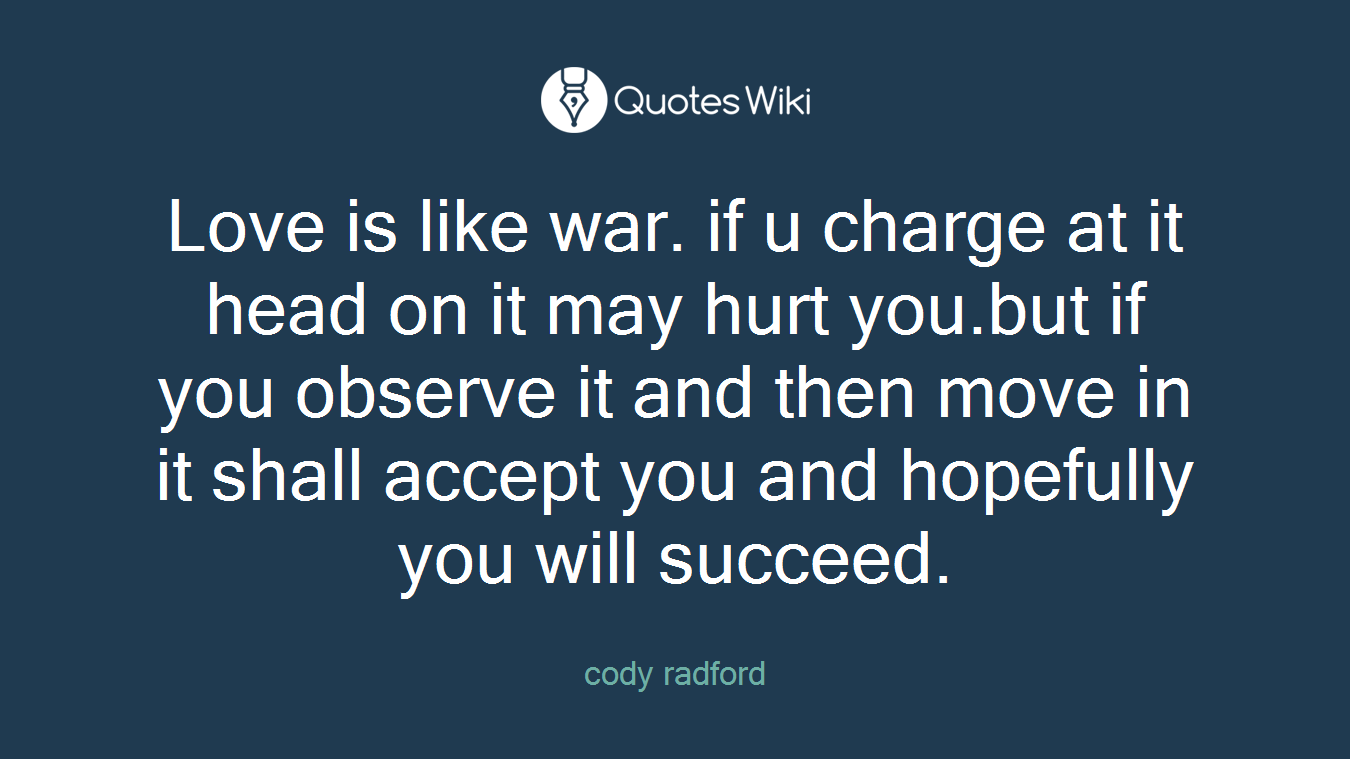 Love is like war. if u charge at it head on it may hurt you.but if you observe it and then move in it shall accept you and hopefully you will succeed.