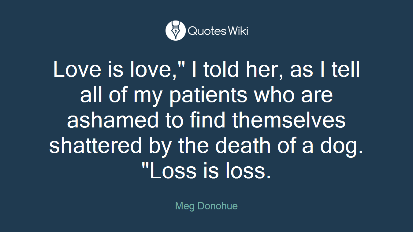 Love is love," I told her, as I tell all of my patients who are ashamed to find themselves shattered by the death of a dog. "Loss is loss.