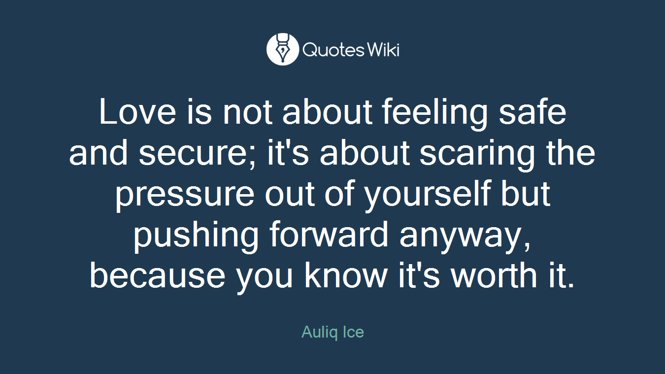 Love is not about feeling safe and secure; it's about scaring the pressure out of yourself but pushing forward anyway, because you know it's worth it.