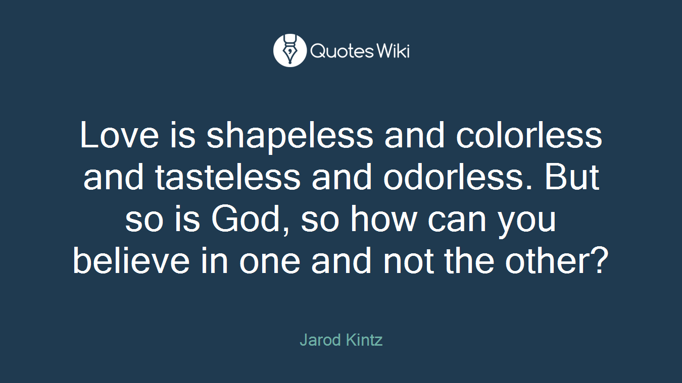 Love is shapeless and colorless and tasteless and odorless. But so is God, so how can you believe in one and not the other?