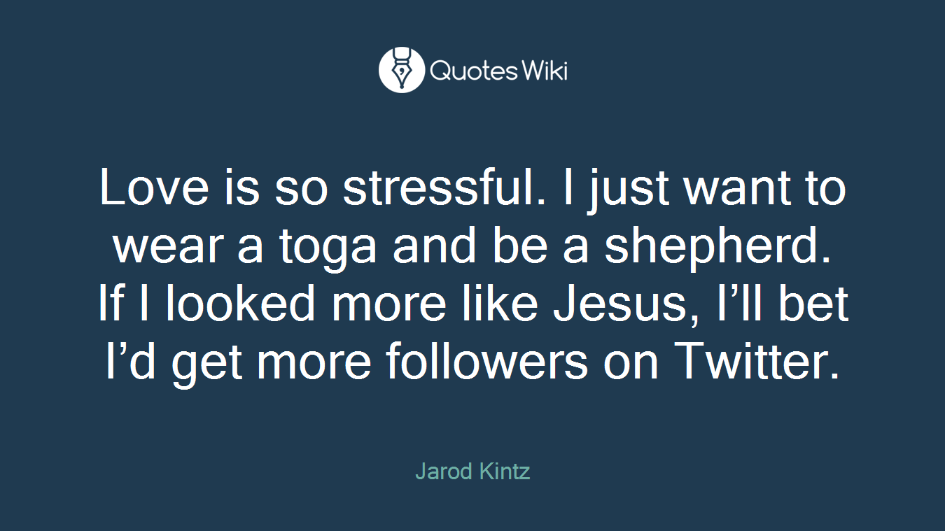 Love is so stressful. I just want to wear a toga and be a shepherd. If I looked more like Jesus, I’ll bet I’d get more followers on Twitter.