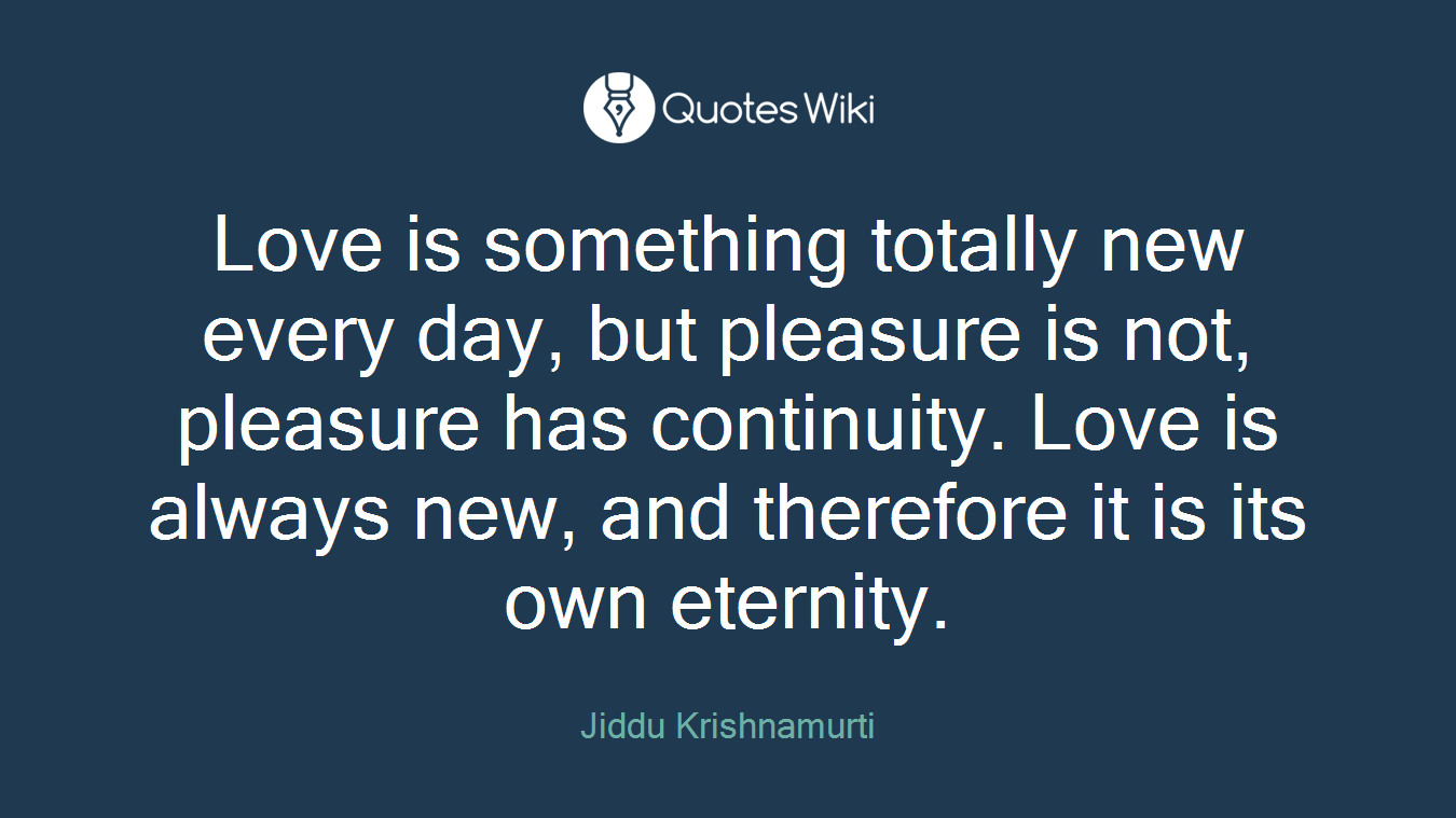 Love is something totally new every day, but pleasure is not, pleasure has continuity. Love is always new, and therefore it is its own eternity.