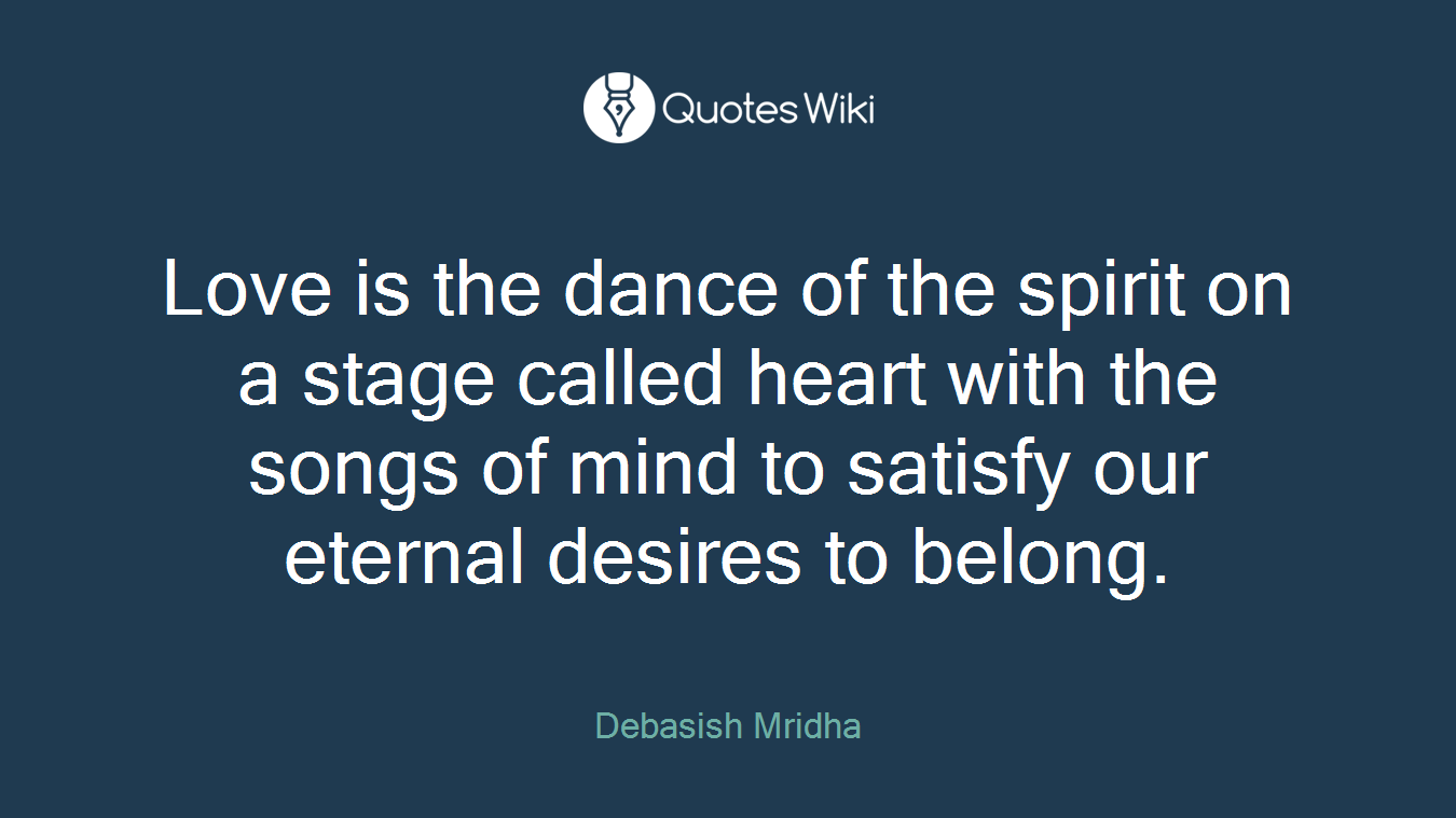 Love is the dance of the spirit on a stage called heart with the songs of mind to satisfy our eternal desires to belong.