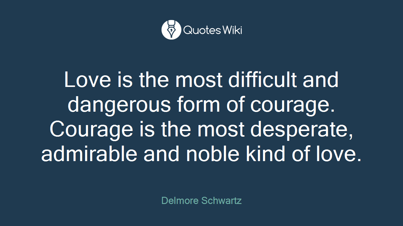 Love is the most difficult and dangerous form of courage. Courage is the most desperate, admirable and noble kind of love.