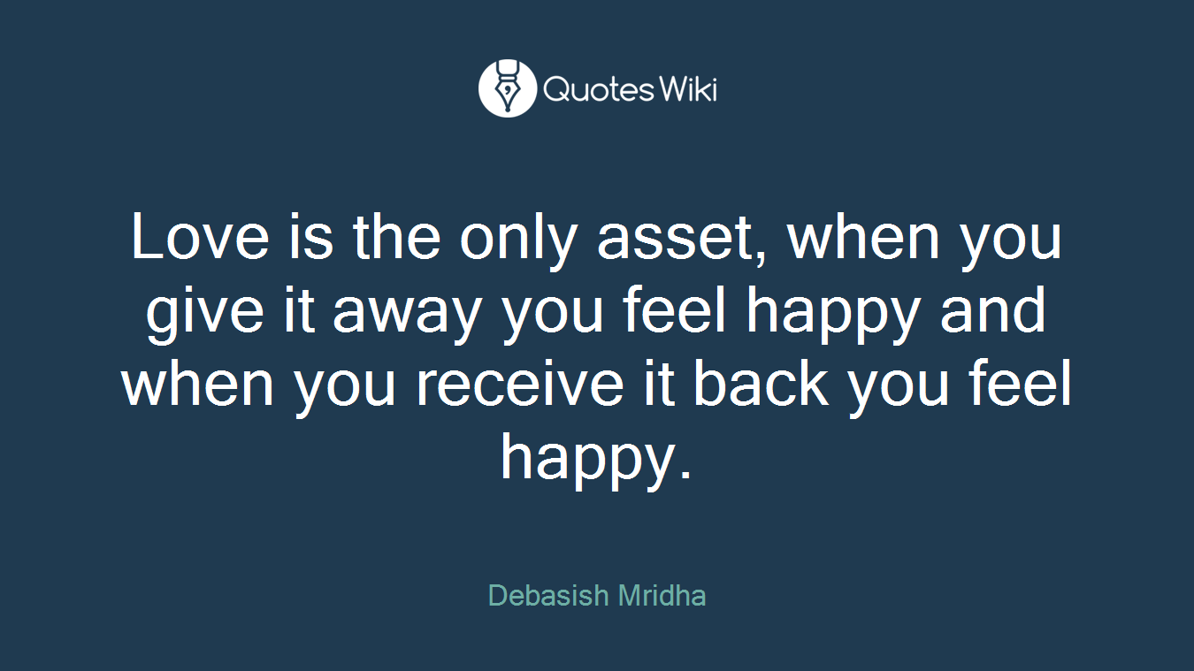 Love is the only asset, when you give it away you feel happy and when you receive it back you feel happy.