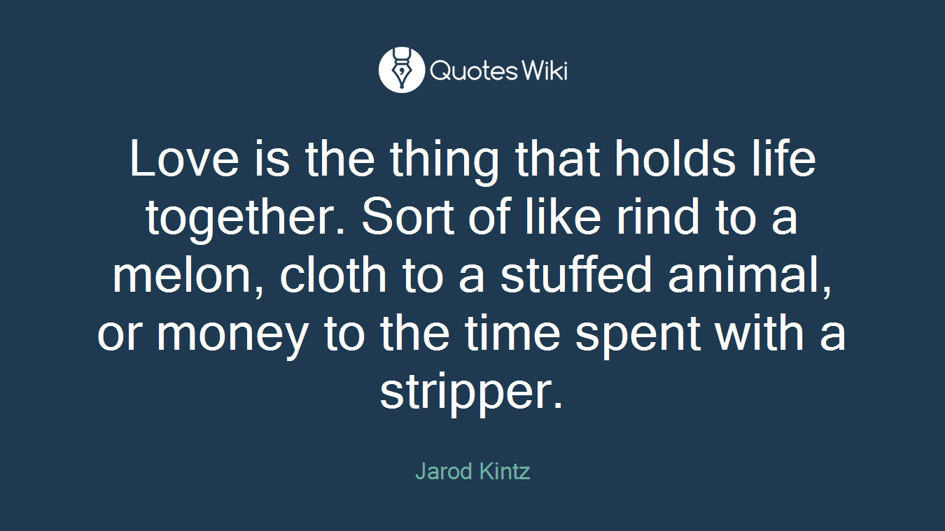 Love is the thing that holds life together. Sort of like rind to a melon, cloth to a stuffed animal, or money to the time spent with a stripper.