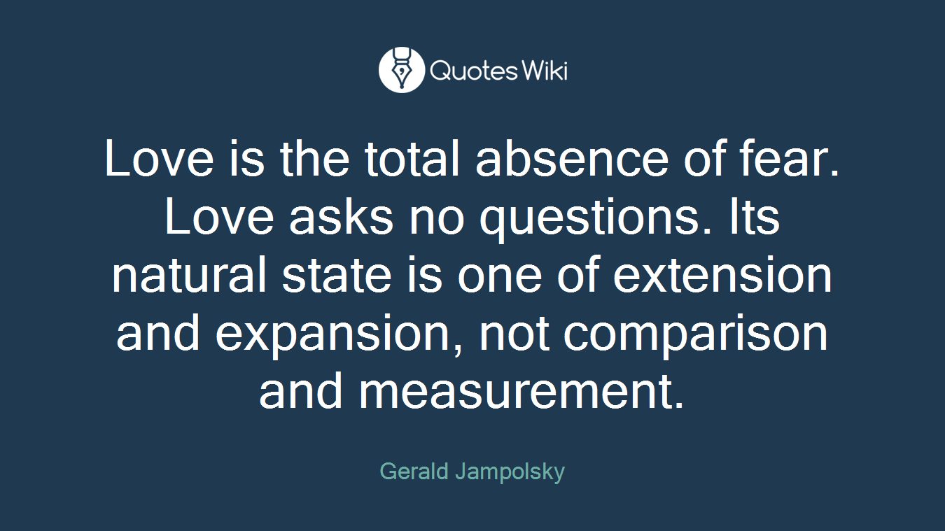Love is the total absence of fear. Love asks no questions. Its natural state is one of extension and expansion, not comparison and measurement.