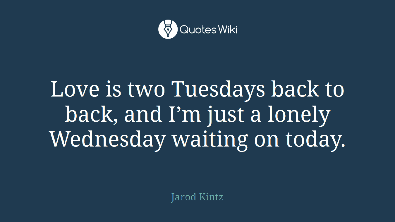 Love is two Tuesdays back to back, and I’m just a lonely Wednesday waiting on today.