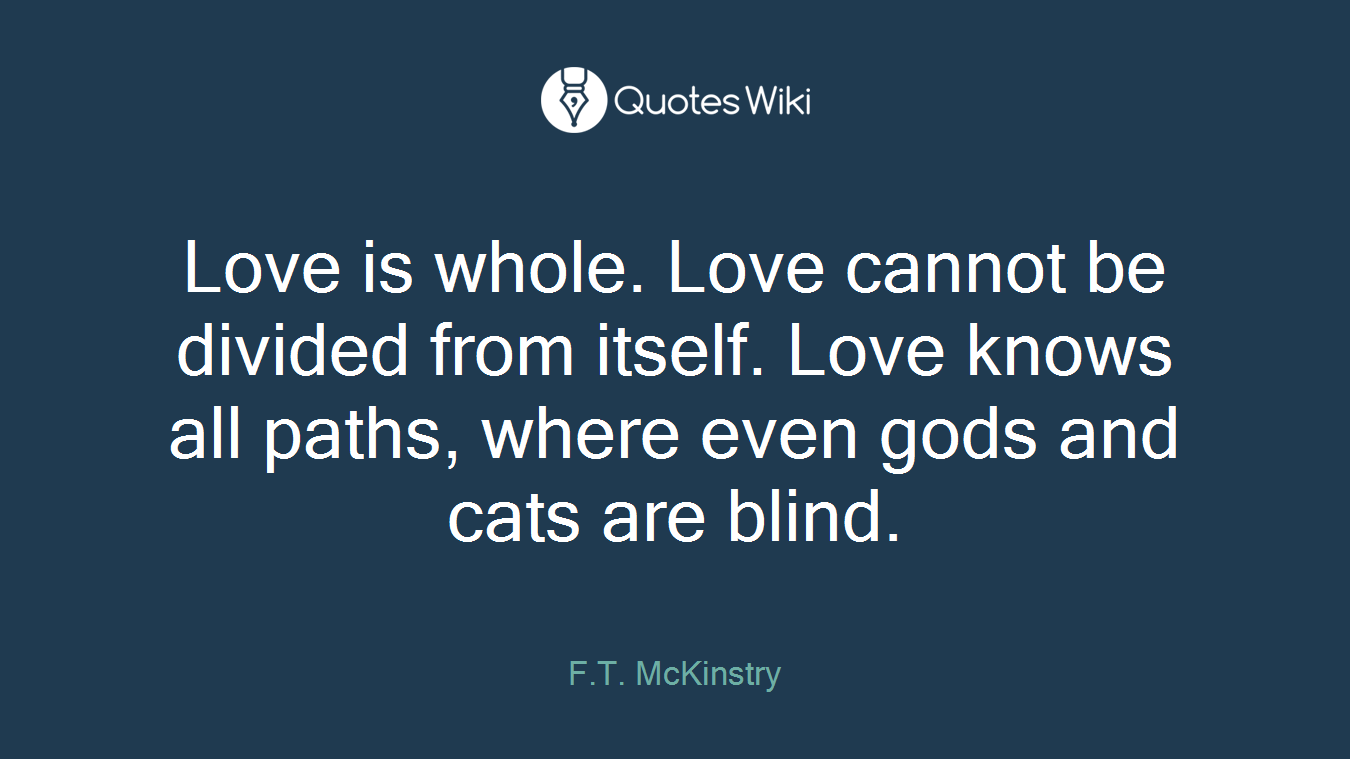 Love is whole. Love cannot be divided from itself. Love knows all paths, where even gods and cats are blind.