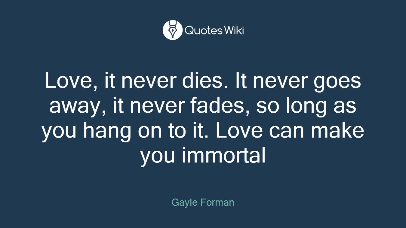 Love, it never dies. It never goes away, it never fades, so long as you hang on to it. Love can make you immortal