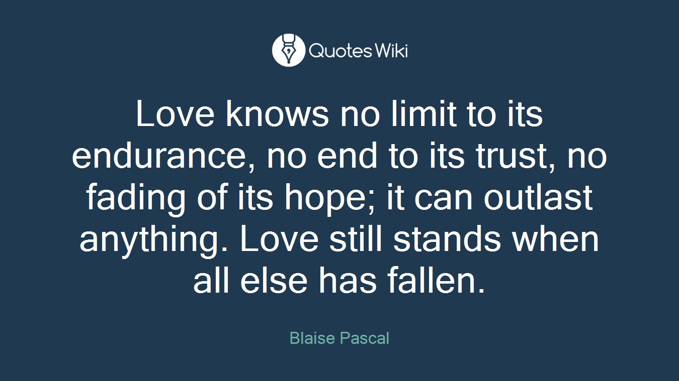 Love knows no limit to its endurance, no end to its trust, no fading of its hope; it can outlast anything. Love still stands when all else has fallen.