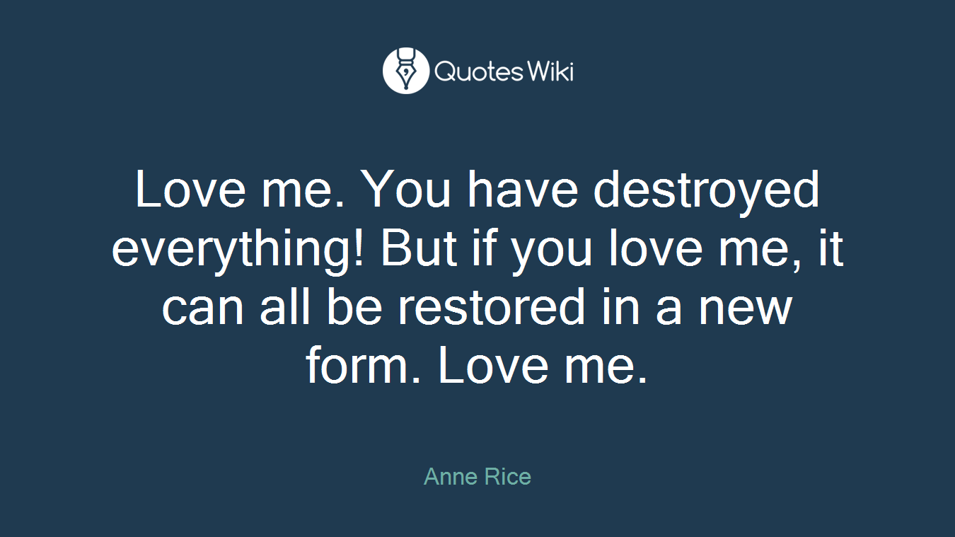 Love me. You have destroyed everything! But if you love me, it can all be restored in a new form. Love me.