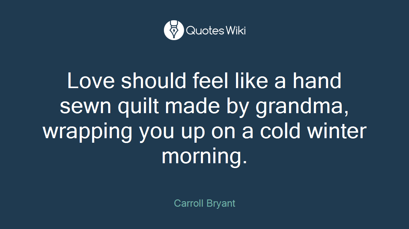 Love should feel like a hand sewn quilt made by grandma, wrapping you up on a cold winter morning.