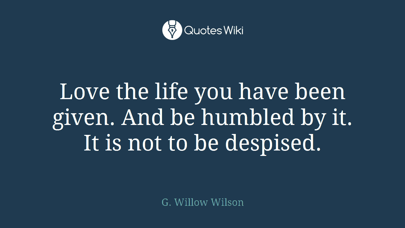 Love the life you have been given. And be humbled by it. It is not to be despised.