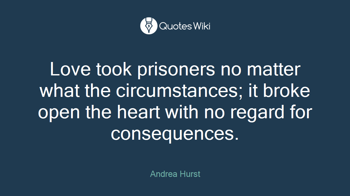 Love took prisoners no matter what the circumstances; it broke open the heart with no regard for consequences.