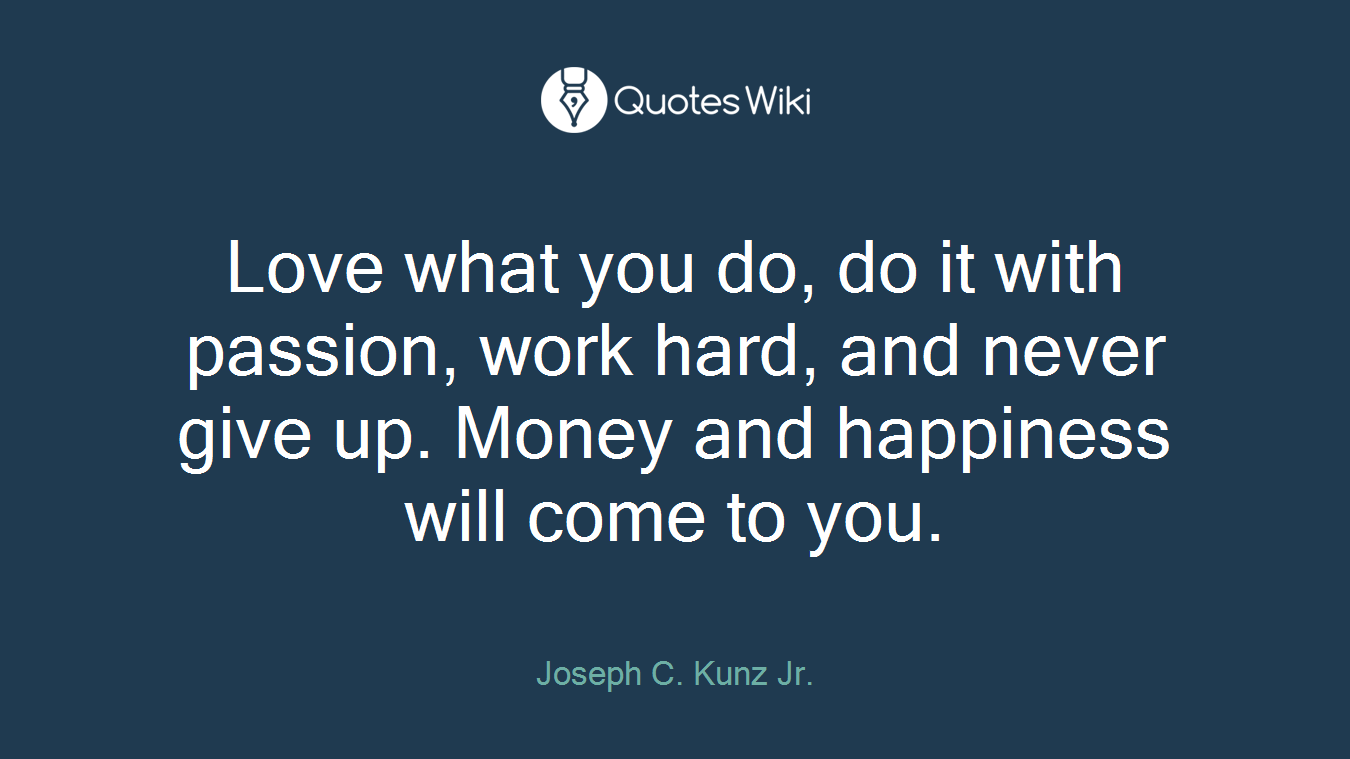 Love what you do, do it with passion, work hard, and never give up. Money and happiness will come to you.