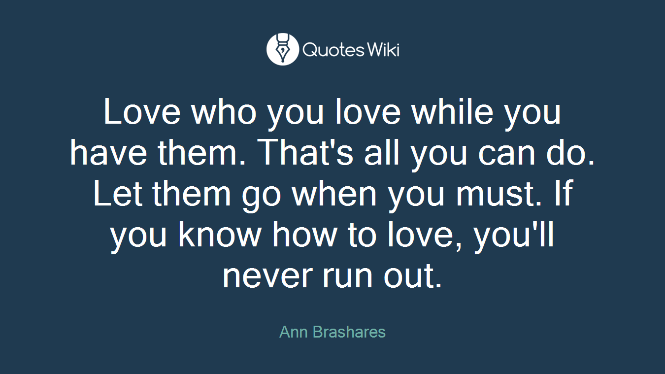 Love who you love while you have them. That's all you can do. Let them go when you must. If you know how to love, you'll never run out.