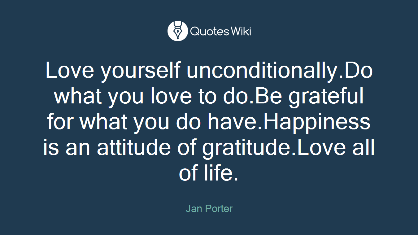 Love yourself unconditionally.Do what you love to do.Be grateful for what you do have.Happiness is an attitude of gratitude.Love all of life.