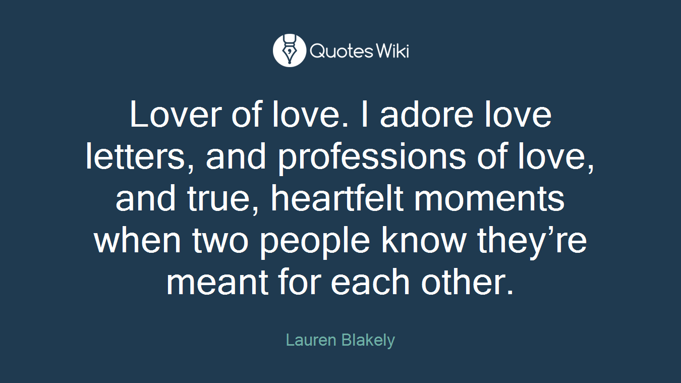 Lover of love. I adore love letters, and professions of love, and true, heartfelt moments when two people know they’re meant for each other.