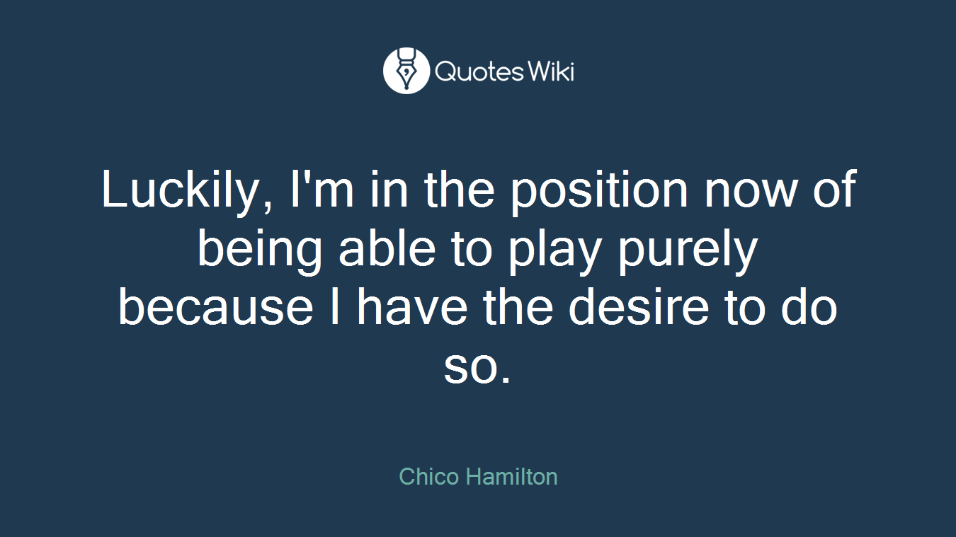 Luckily, I'm in the position now of being able to play purely because I have the desire to do so.