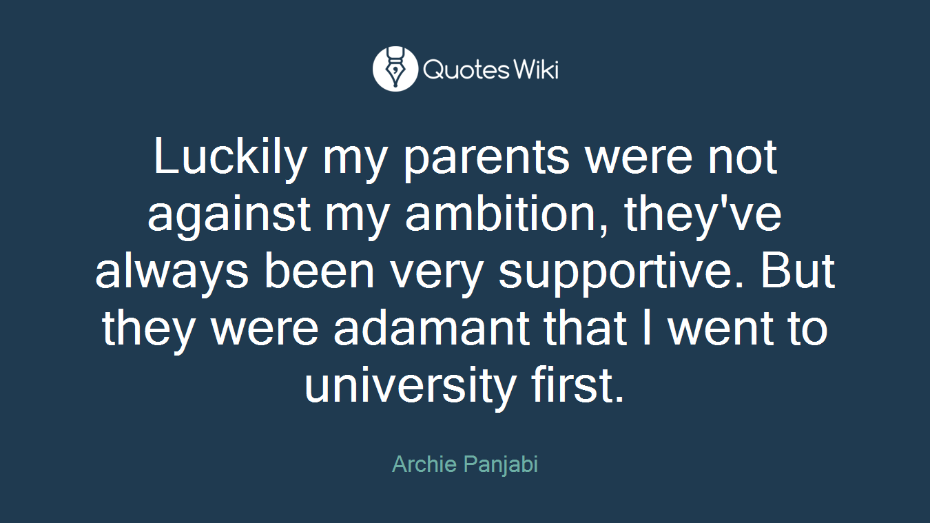 Luckily my parents were not against my ambition, they've always been very supportive. But they were adamant that I went to university first.