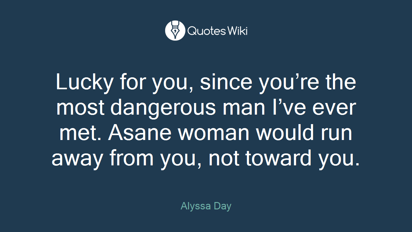 Lucky for you, since you’re the most dangerous man I’ve ever met. Asane woman would run away from you, not toward you.