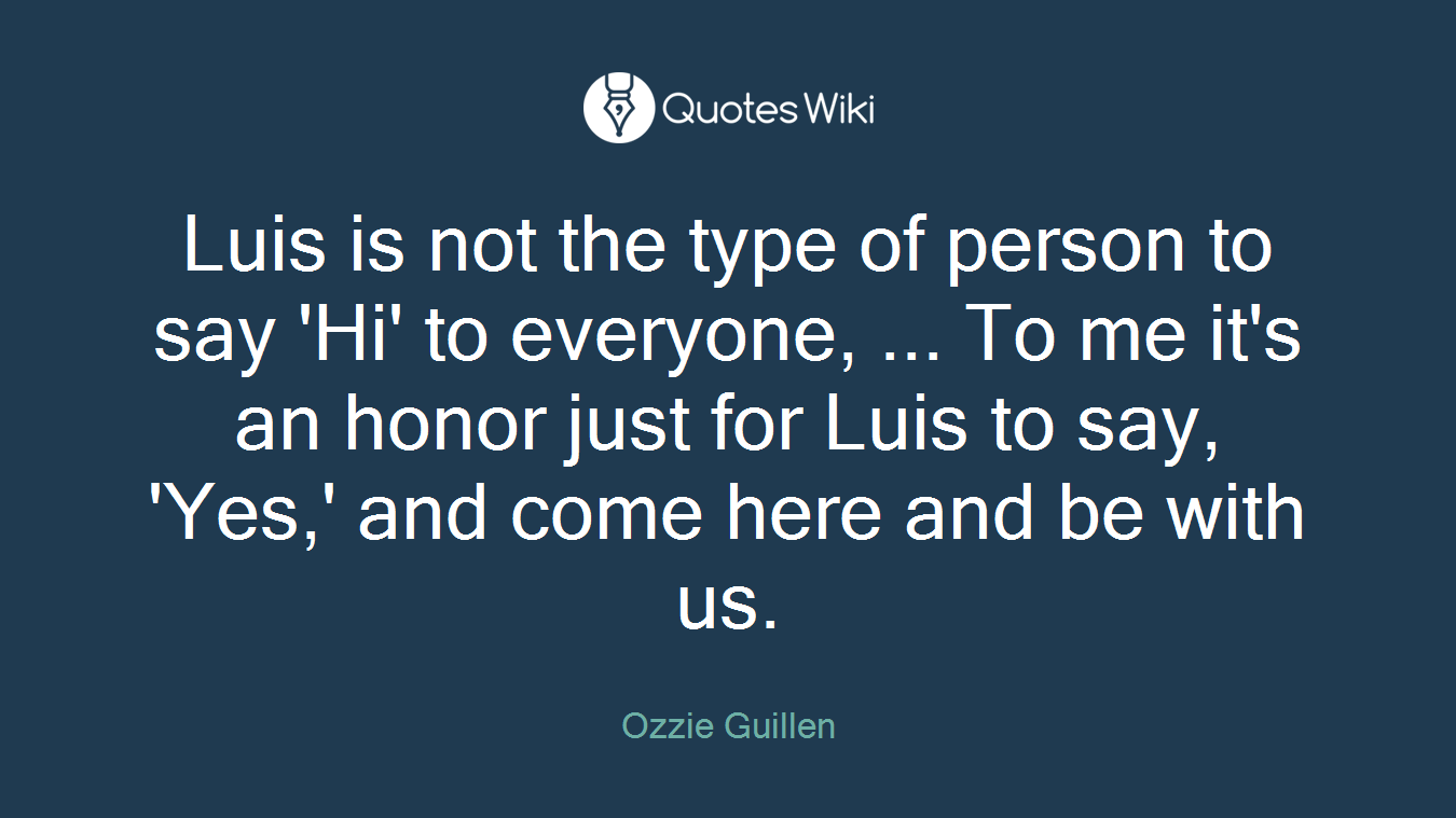 Luis is not the type of person to say 'Hi' to everyone, ... To me it's an honor just for Luis to say, 'Yes,' and come here and be with us.