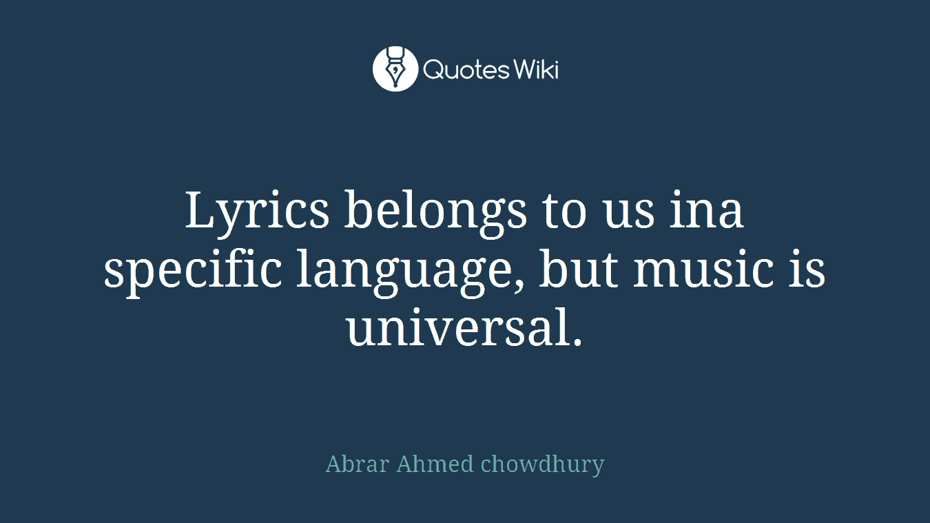Lyrics belongs to us ina specific language, but music is universal.
