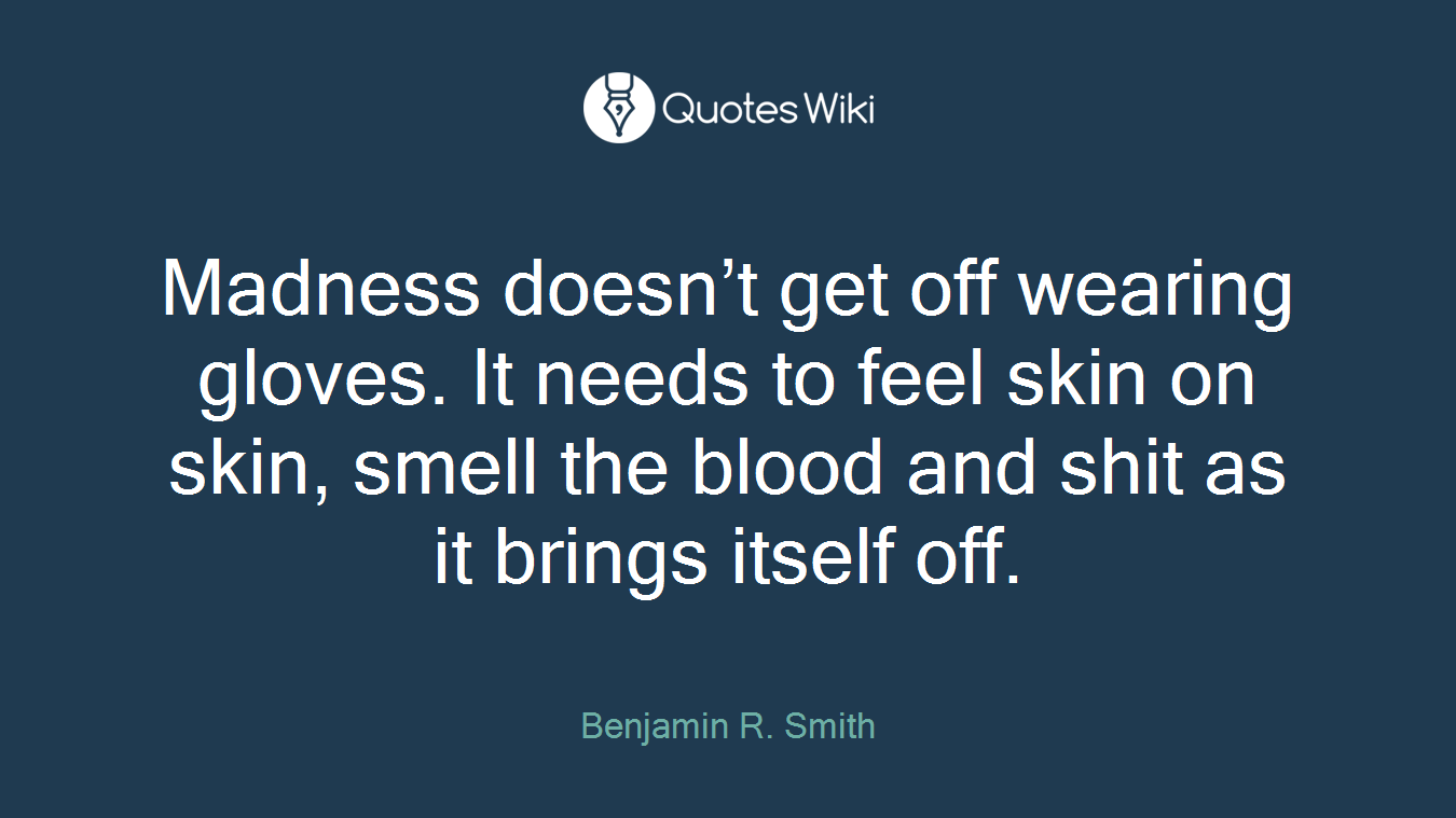 Madness doesn’t get off wearing gloves. It needs to feel skin on skin, smell the blood and shit as it brings itself off.