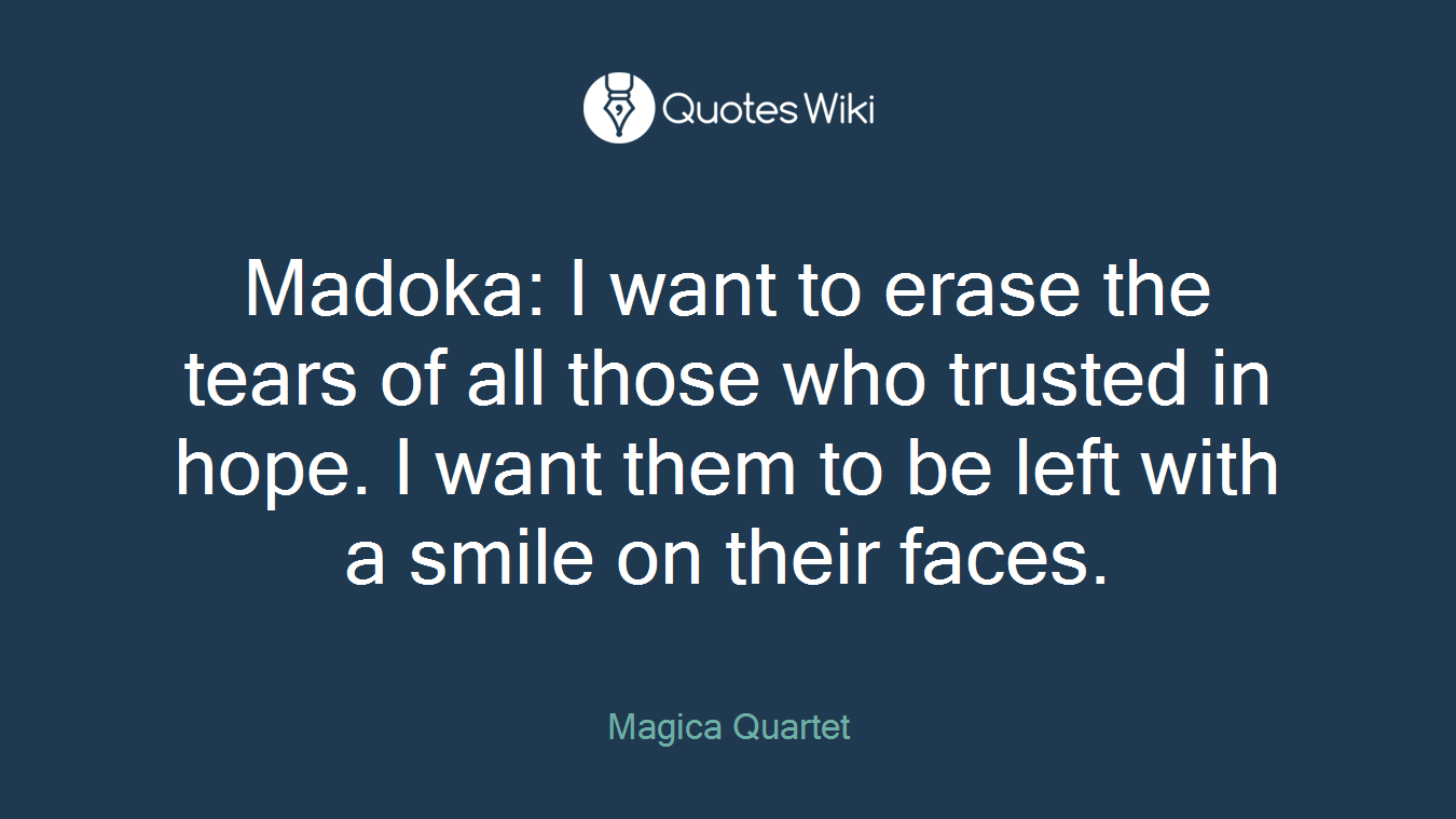 Madoka: I want to erase the tears of all those who trusted in hope. I want them to be left with a smile on their faces.