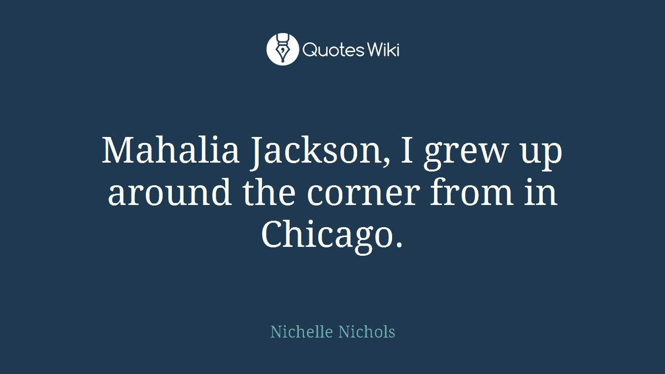 Mahalia Jackson, I grew up around the corner from in Chicago.