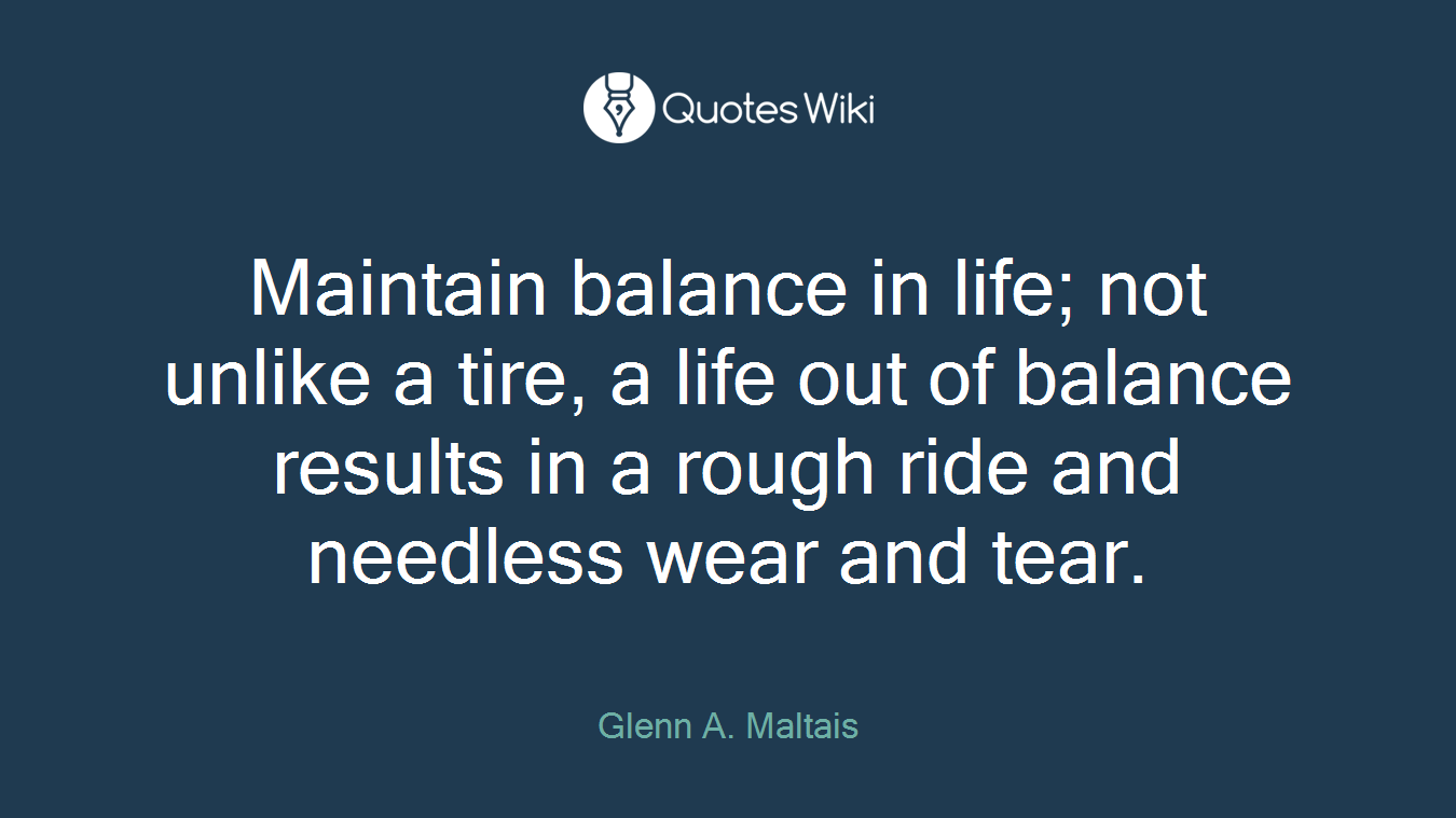Maintain balance in life; not unlike a tire, a life out of balance results in a rough ride and needless wear and tear.