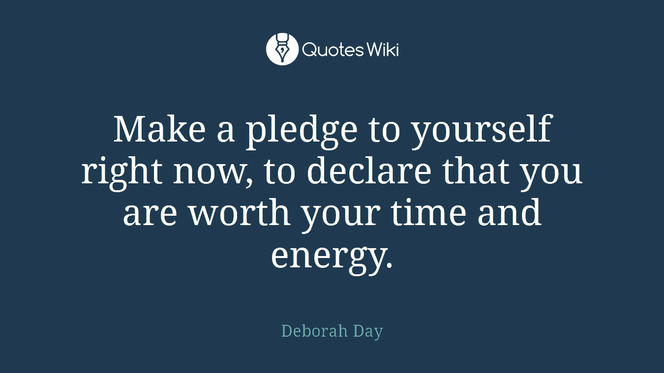 Make a pledge to yourself right now, to declare that you are worth your time and energy.