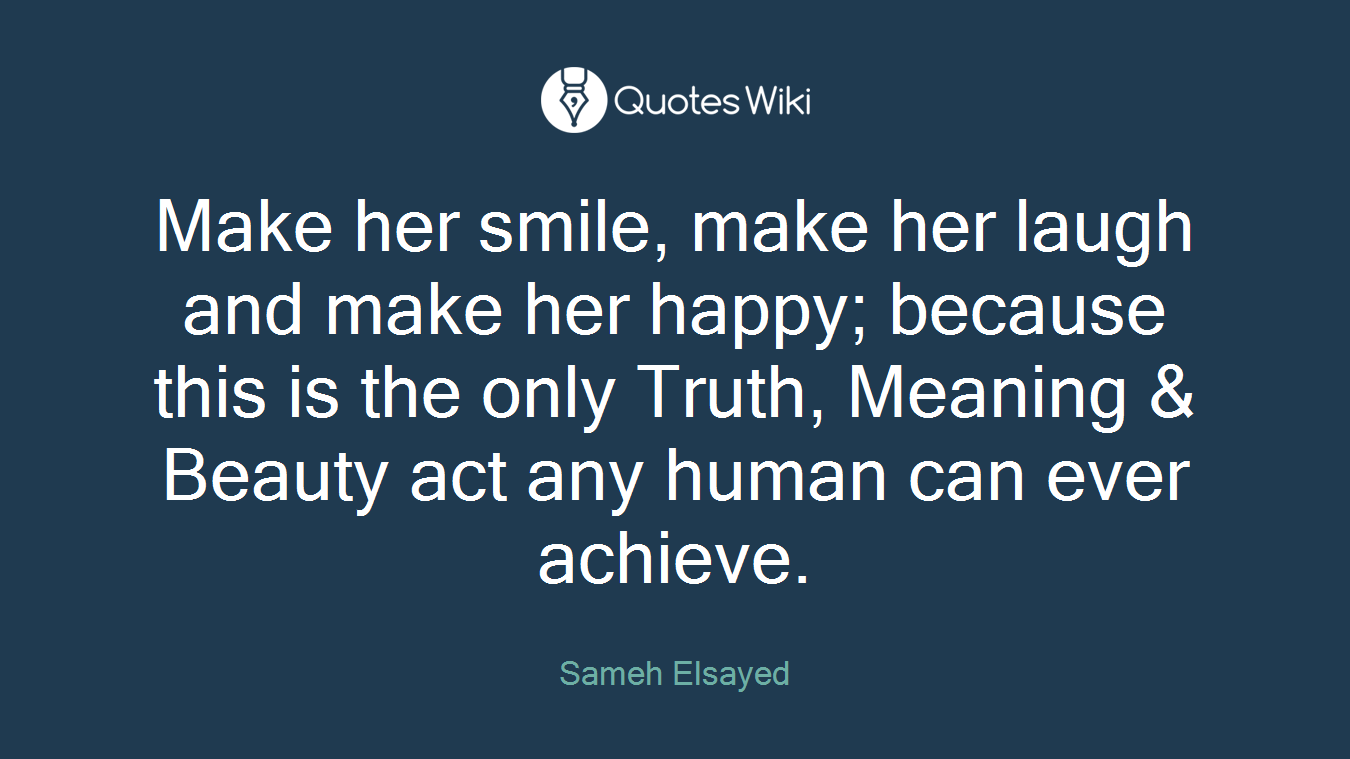 Make her smile, make her laugh and make her happy; because this is the only Truth, Meaning & Beauty act any human can ever achieve.