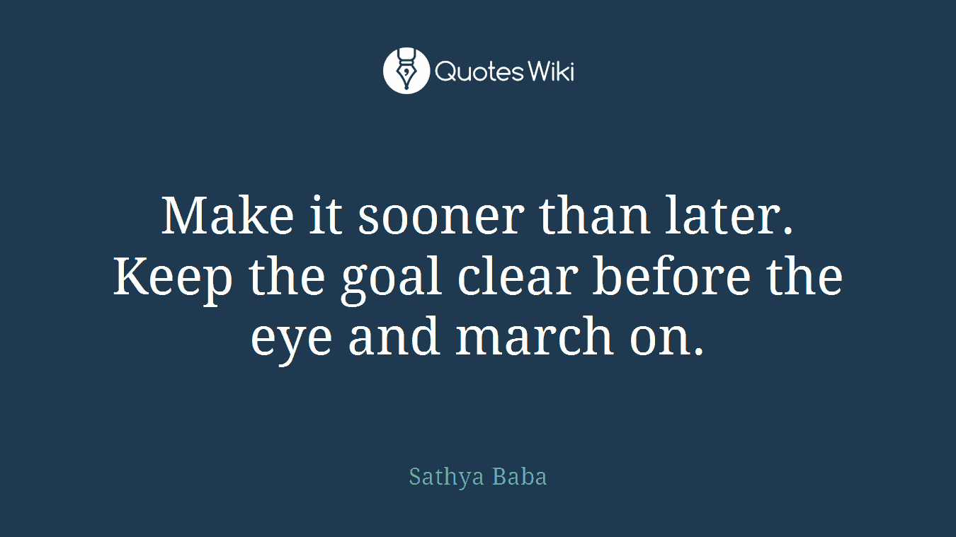 Make it sooner than later. Keep the goal clear before the eye and march on.