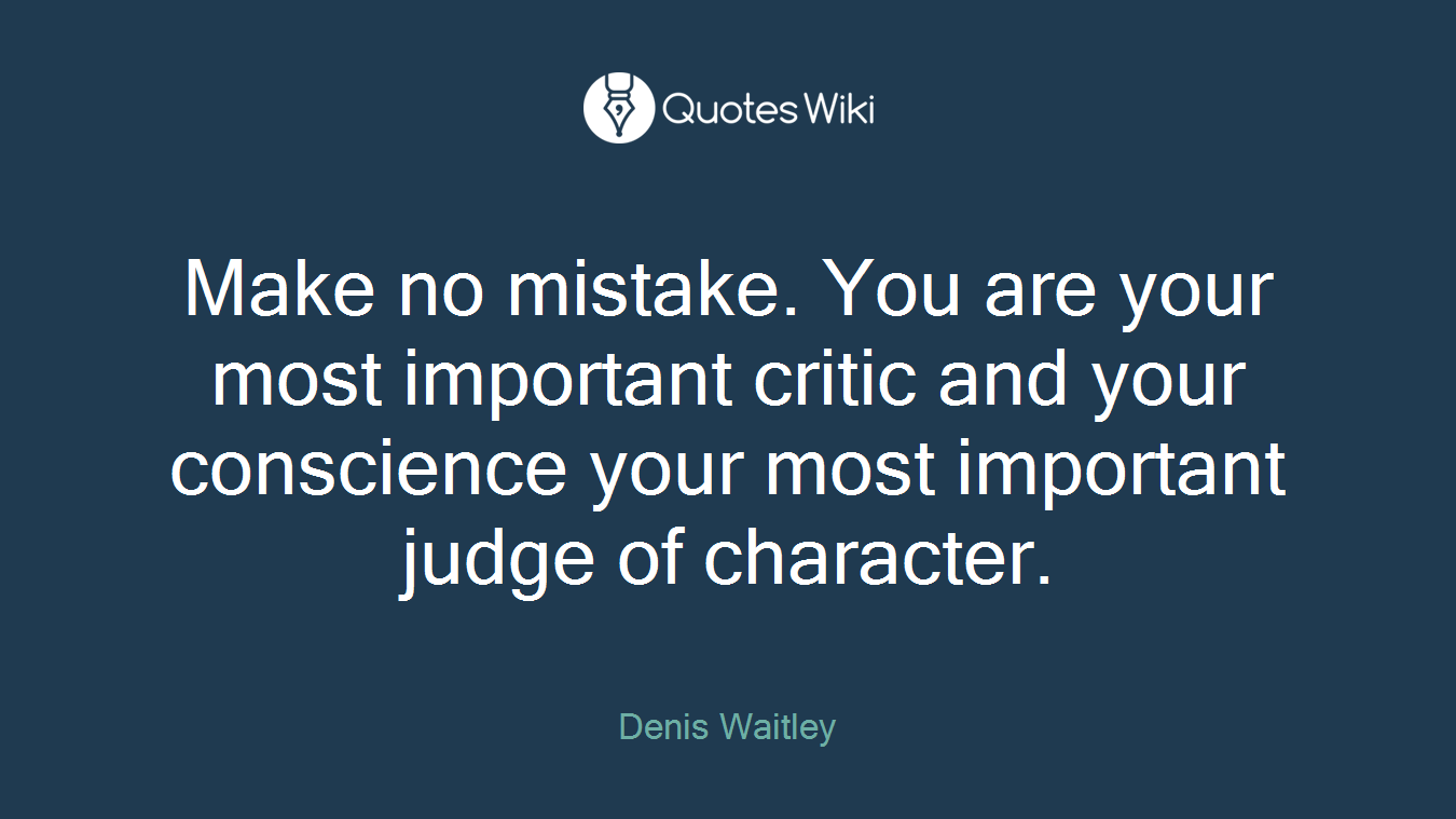Make no mistake. You are your most important critic and your conscience your most important judge of character.