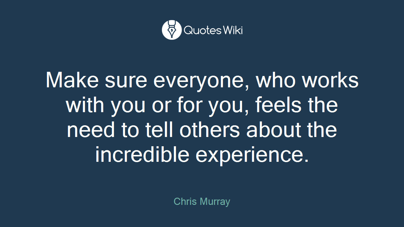 Make sure everyone, who works with you or for you, feels the need to tell others about the incredible experience.