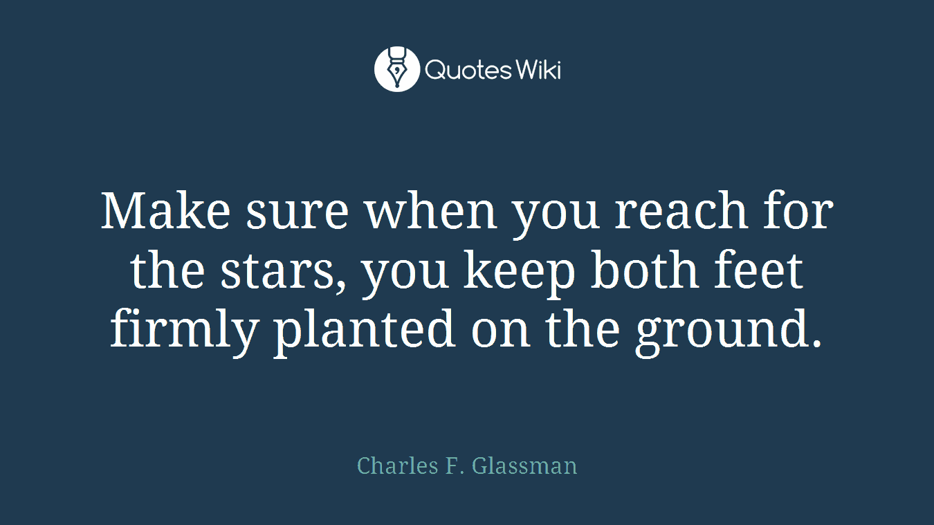 Make sure when you reach for the stars, you keep both feet firmly planted on the ground.