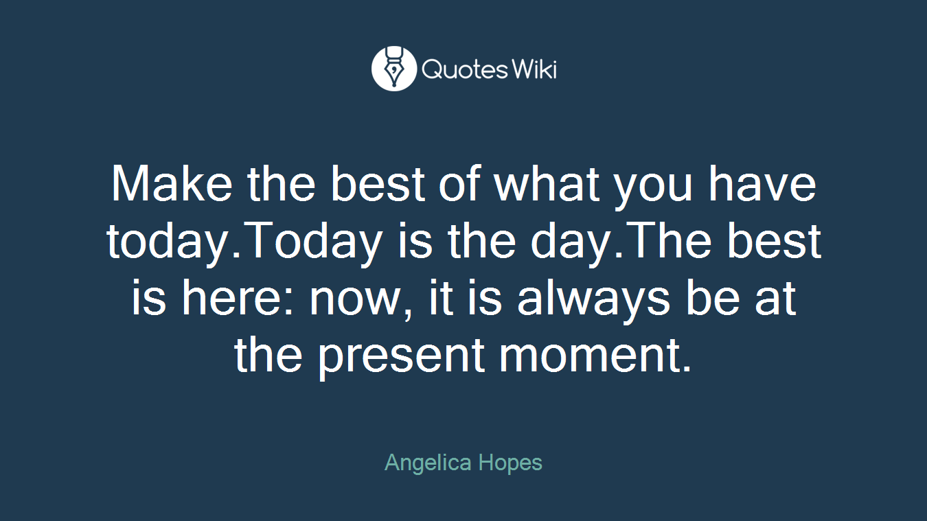 Make the best of what you have today.Today is the day.The best is here: now, it is always be at the present moment.