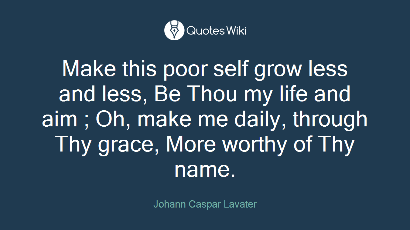 Make this poor self grow less and less, Be Thou my life and aim ; Oh, make me daily, through Thy grace, More worthy of Thy name.