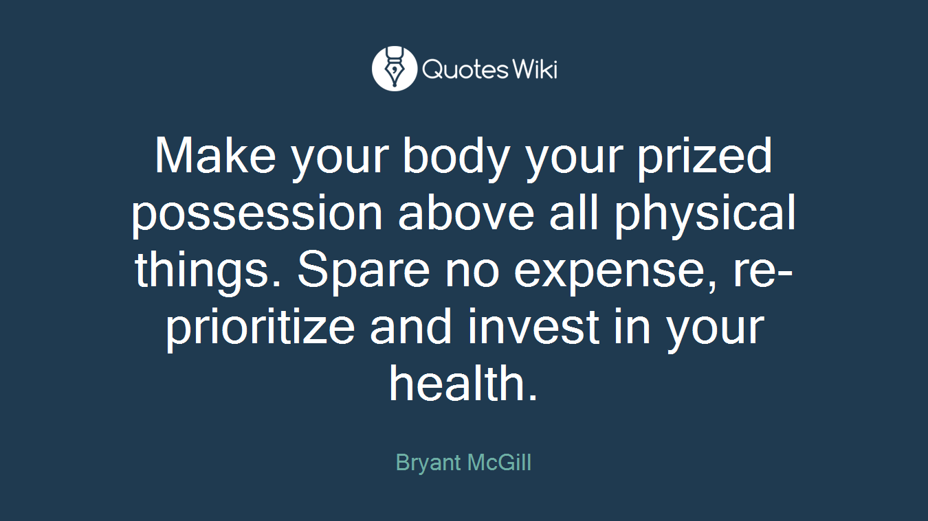 Make your body your prized possession above all physical things. Spare no expense, re-prioritize and invest in your health.