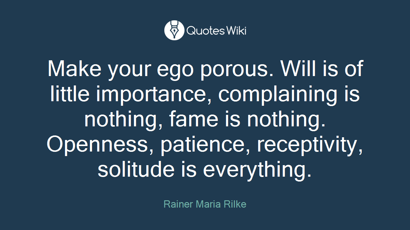 Make your ego porous. Will is of little importance, complaining is nothing, fame is nothing. Openness, patience, receptivity, solitude is everything.