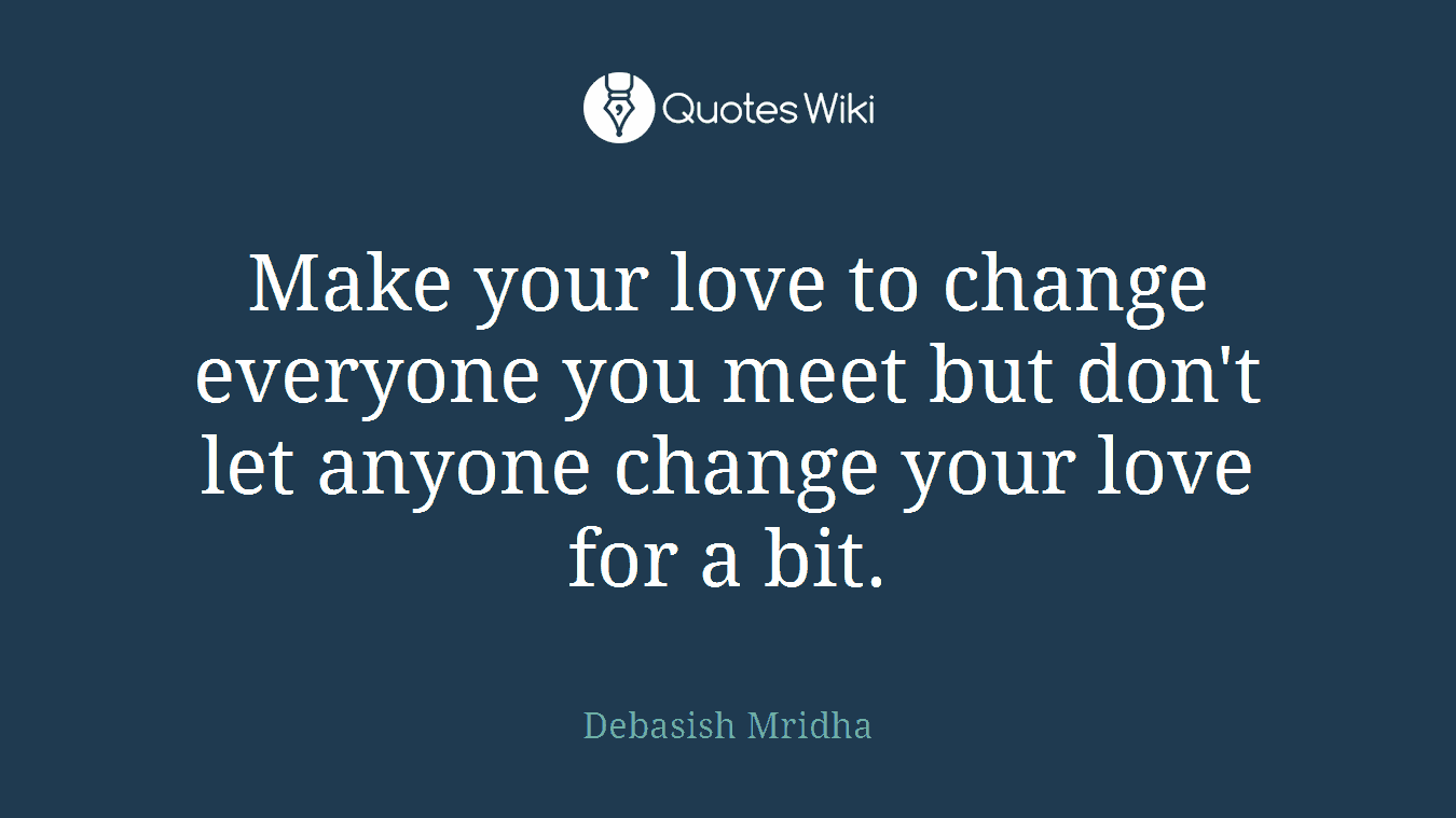 Make your love to change everyone you meet but don't let anyone change your love for a bit.