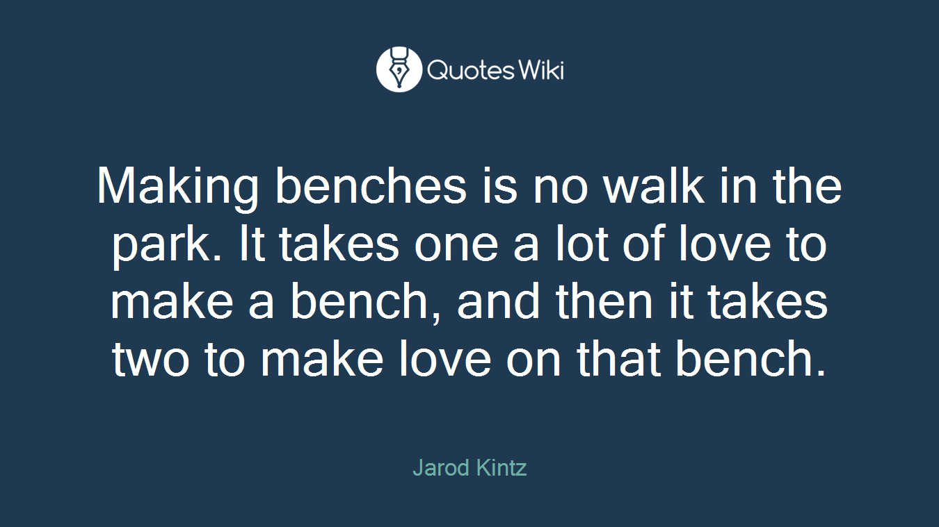 Making benches is no walk in the park. It takes one a lot of love to make a bench, and then it takes two to make love on that bench.