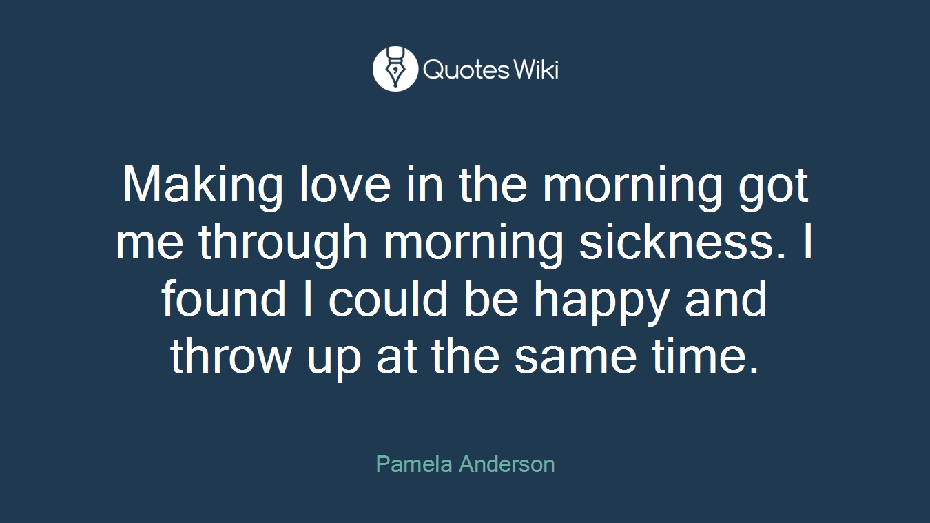 Making love in the morning got me through morning sickness. I found I could be happy and throw up at the same time.