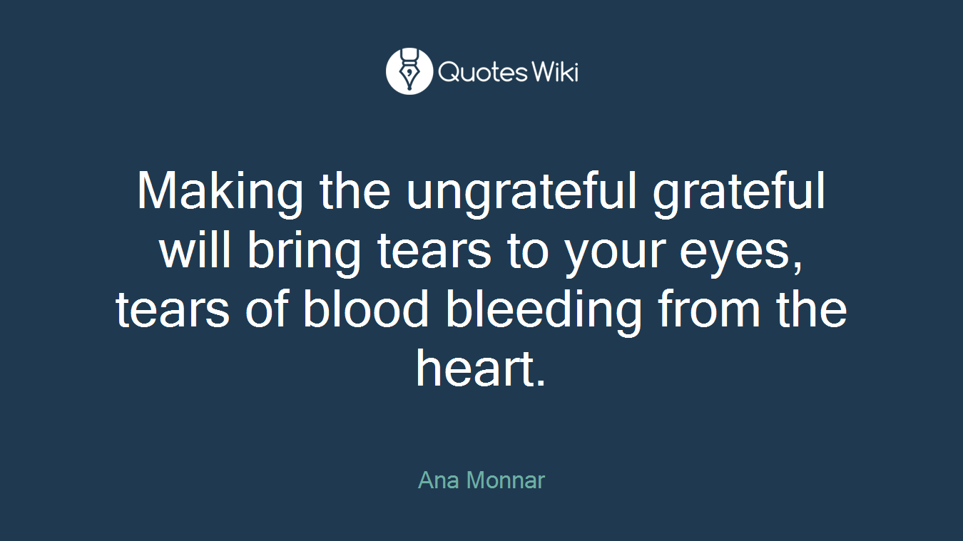 Making the ungrateful grateful will bring tears to your eyes, tears of blood bleeding from the heart.