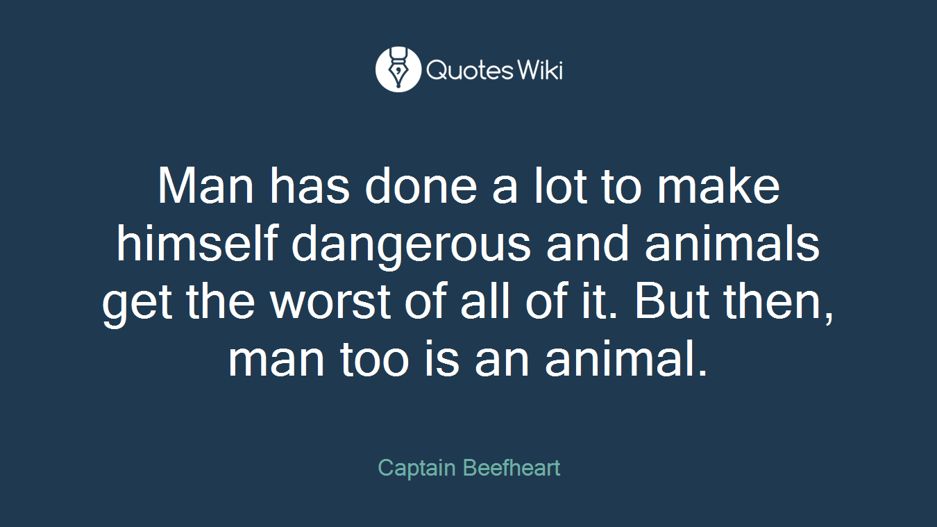 Man has done a lot to make himself dangerous and animals get the worst of all of it. But then, man too is an animal.